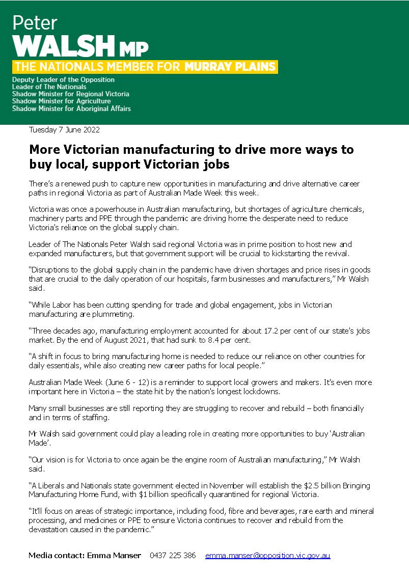 More Victorian manufacturing to drive more ways to  buy local, support Victorian jobs  There's a renewed push to capture new opportunities in manufacturing and drive alternative career paths in regional Victoria as part of Australian Made Week this week.  Victoria was once a powerhouse in Australian manufacturing, but shortages of agriculture chemicals, machinery parts and PPE through the pandemic are driving home the desperate need to reduce Victoria's reliance on the global supply chain.  Leader of The Nationals Peter Walsh said regional Victoria was in prime position to host new and expanded manufacturers, but that government support will be crucial to kickstarting the revival.  