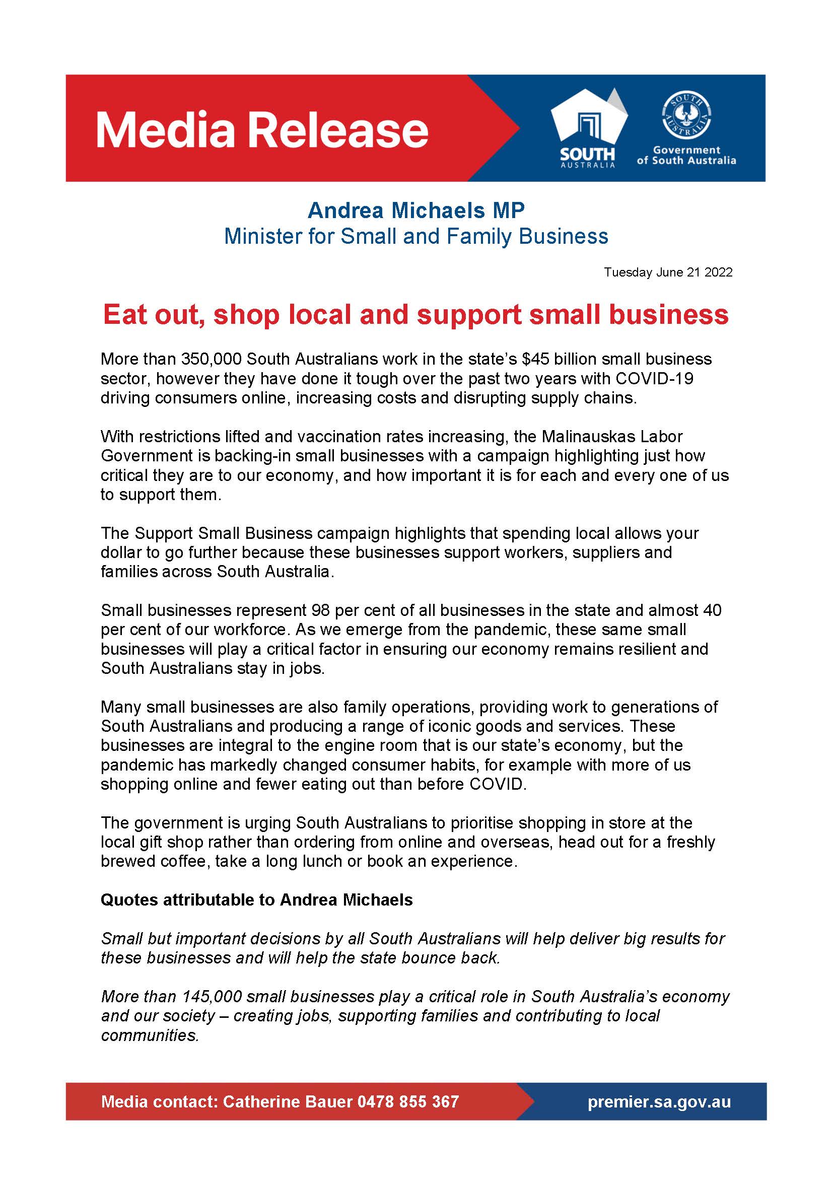 More than 350,000 South Australians work in the state's $45 billion small business sector, however they have done it tough over the past two years with COVID-19 driving consumers online, increasing costs and disrupting supply chains.  With restrictions lifted and vaccination rates increasing, the Malinauskas Labor Government is backing-in small businesses with a campaign highlighting just how critical they are to our economy, and how important it is for each and every one of us to support them.   The Support Small Business campaign highlights that spending local allows your dollar to go further because these businesses support workers, suppliers and families across South Australia.   Small businesses represent 98 per cent of all businesses in the state and almost 40 per cent of our workforce. As we emerge from the pandemic, these same small businesses will play a critical factor in ensuring our economy remains resilient and South Australians stay in jobs.  Many small businesses are also family operations, providing work to generations of South Australians and producing a range of iconic goods and services. These businesses are integral to the engine room that is our state's economy, but the pandemic has markedly changed consumer habits, for example with more of us shopping online and fewer eating out than before COVID.  The government is urging South Australians to prioritise shopping in store at the local gift shop rather than ordering from online and overseas, head out for a freshly brewed coffee, take a long lunch or book an experience.   Quotes attributable to Andrea Michaels  Small but important decisions by all South Australians will help deliver big results for these businesses and will help the state bounce back.  More than 145,000 small businesses play a critical role in South Australia's economy and our society - creating jobs, supporting families and contributing to local communities. 