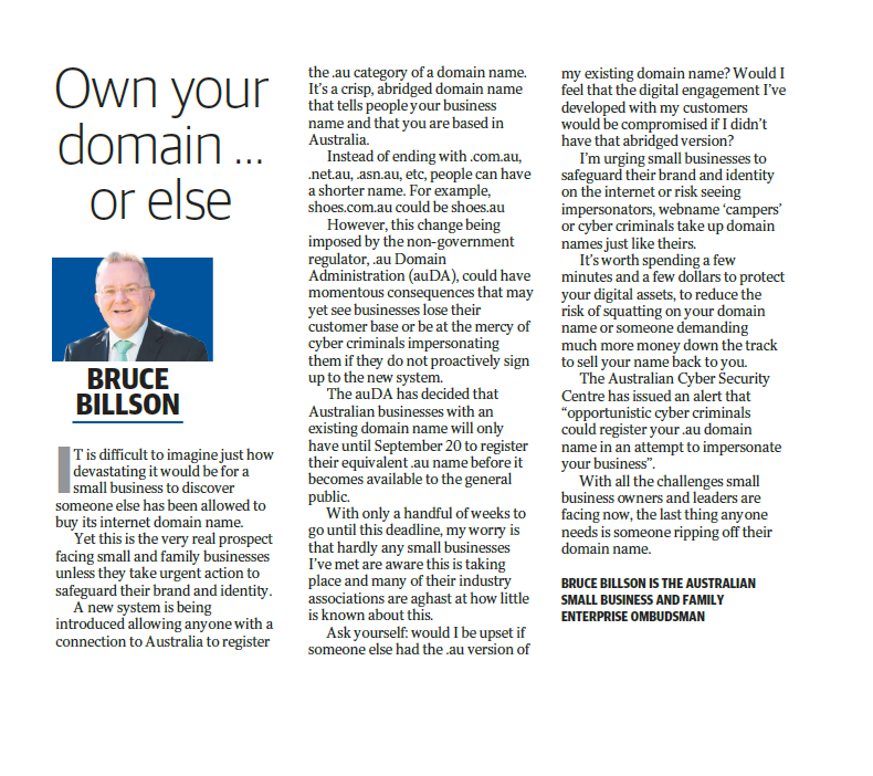 Yet this is the very real prospect facing small and family businesses unless they take urgent action to safeguard their brand and identity. A new system is being introduced allowing anyone with a connection to Australia to register the .au category of a domain name. It's a crisp, abridged domain name that tells people your business name and that you are based in Australia. Instead of ending with .com.au, .net.au, .asn.au, etc, people can have a shorter name. For example, shoes.com.au could be shoes.au However, this change being imposed by the non-government regulator, .au Domain Administration (auDA), could have momentous consequences that may yet see businesses lose their customer base or be at the mercy of cyber criminals impersonating them if they do not proactively sign up to the new system. The auDA has decided that Australian businesses with an existing domain name will only have until September 20 to register their equivalent .au name before it becomes available to the general public. With only a handful of weeks to go until this deadline, my worry is that hardly any small businesses I've met are aware this is taking place and many of their industry associations are aghast at how little is known about this. Ask yourself: would I be upset if someone else had the .au version of my existing domain name? Would I feel that the digital engagement I've developed with my customers would be compromised if I didn't have that abridged version? I'm urging small businesses to safeguard their brand and identity on the internet or risk seeing impersonators, webname 'campers' or cyber criminals take up domain names just like theirs. It's worth spending a few minutes and a few dollars to protect your digital assets, to reduce the risk of squatting on your domain name or someone demanding much more money down the track to sell your name back to you. The Australian Cyber Security Centre has issued an alert that 